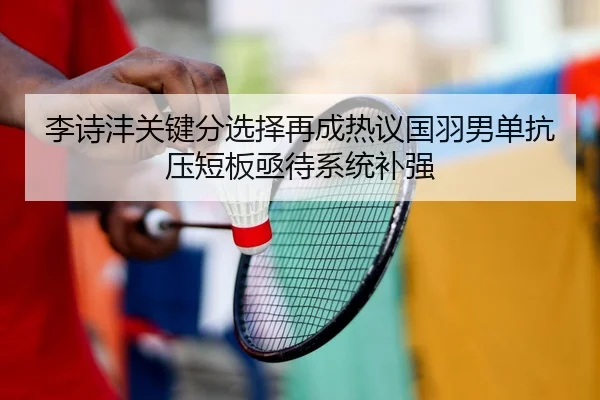 李诗沣关键分选择再成热议国羽男单抗压短板亟待系统补强（FIFA World Cup）